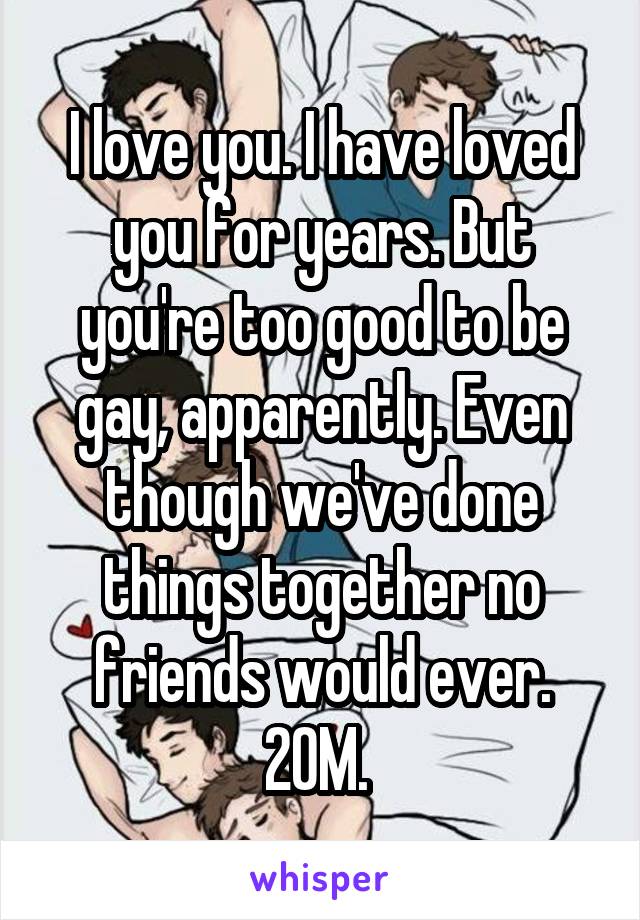 I love you. I have loved you for years. But you're too good to be gay, apparently. Even though we've done things together no friends would ever. 20M. 