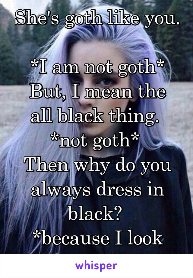 She's goth like you. 
*I am not goth*
But, I mean the all black thing. 
*not goth* 
Then why do you always dress in black? 
*because I look good* 