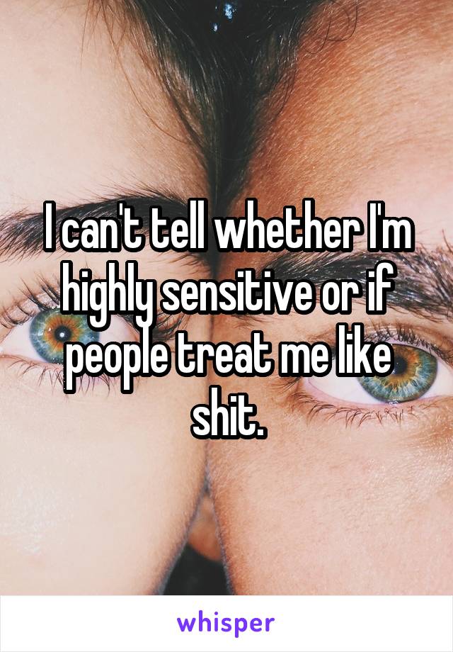 I can't tell whether I'm highly sensitive or if people treat me like shit.