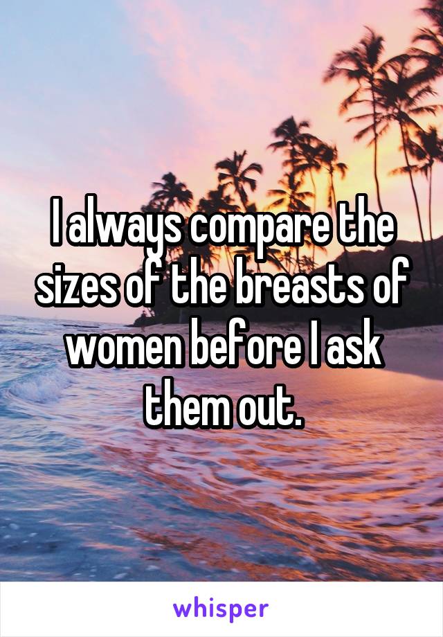 I always compare the sizes of the breasts of women before I ask them out.