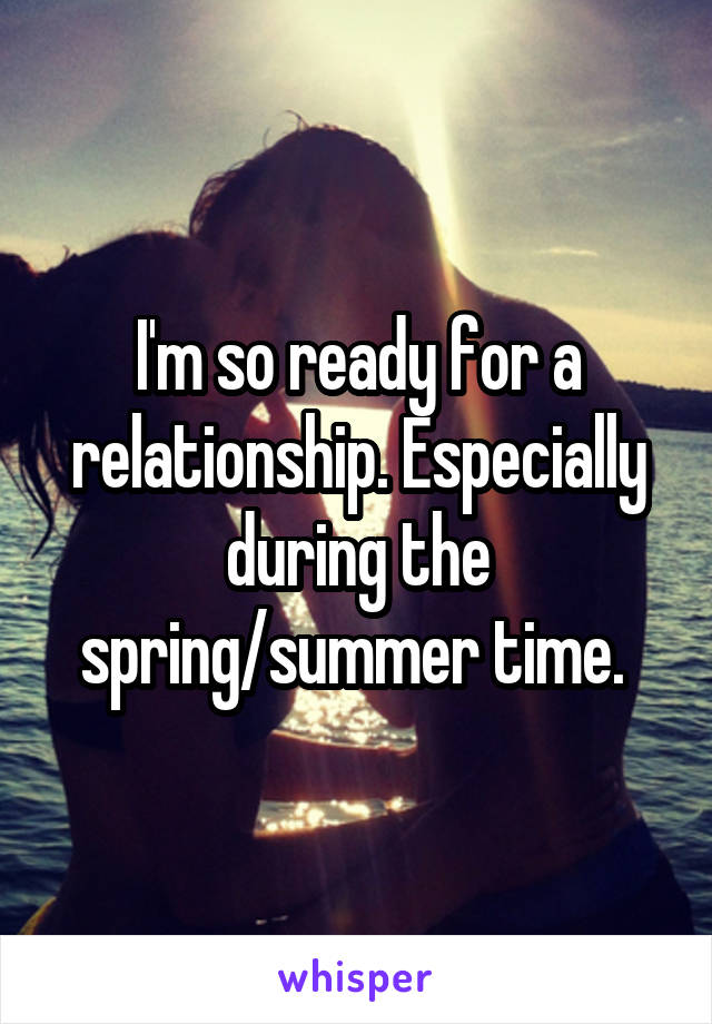 I'm so ready for a relationship. Especially during the spring/summer time. 