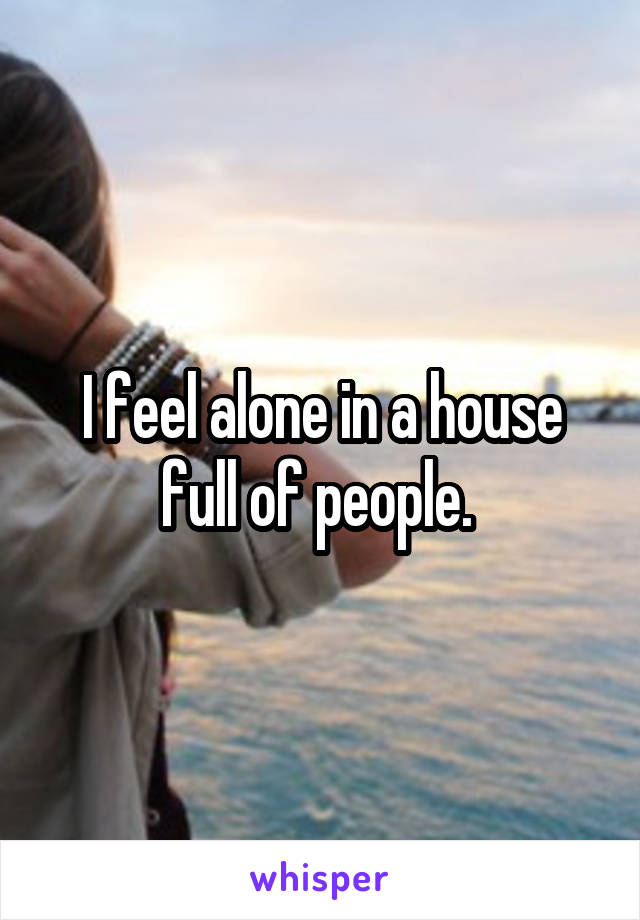 I feel alone in a house full of people. 