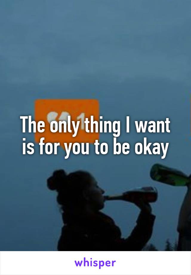 The only thing I want is for you to be okay