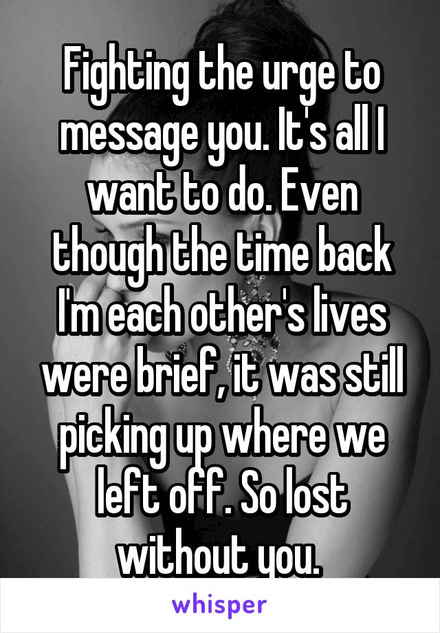 Fighting the urge to message you. It's all I want to do. Even though the time back I'm each other's lives were brief, it was still picking up where we left off. So lost without you. 