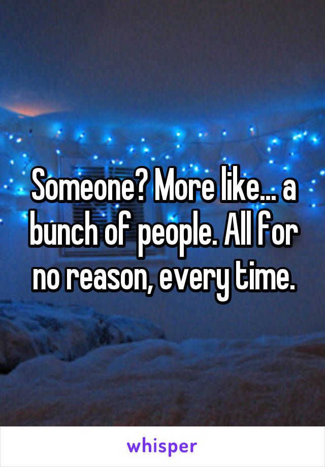 Someone? More like... a bunch of people. All for no reason, every time.