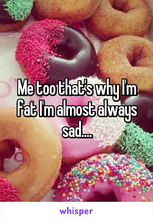 Me too that's why I'm fat I'm almost always sad....