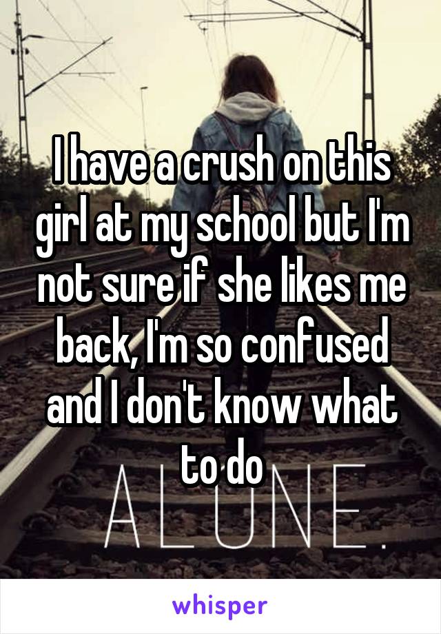 I have a crush on this girl at my school but I'm not sure if she likes me back, I'm so confused and I don't know what to do