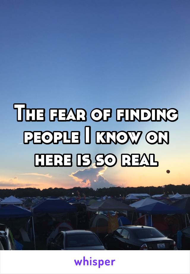 The fear of finding people I know on here is so real