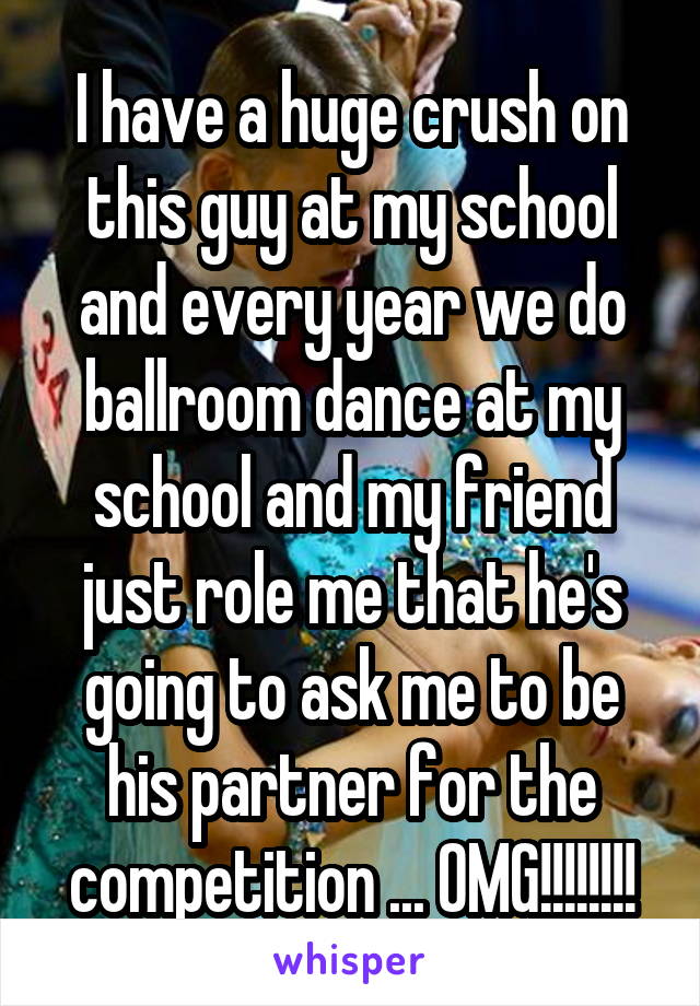 I have a huge crush on this guy at my school and every year we do ballroom dance at my school and my friend just role me that he's going to ask me to be his partner for the competition ... OMG!!!!!!!!