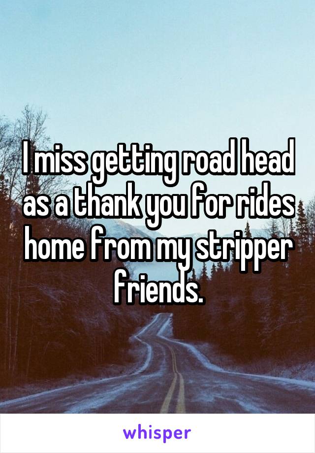 I miss getting road head as a thank you for rides home from my stripper friends.