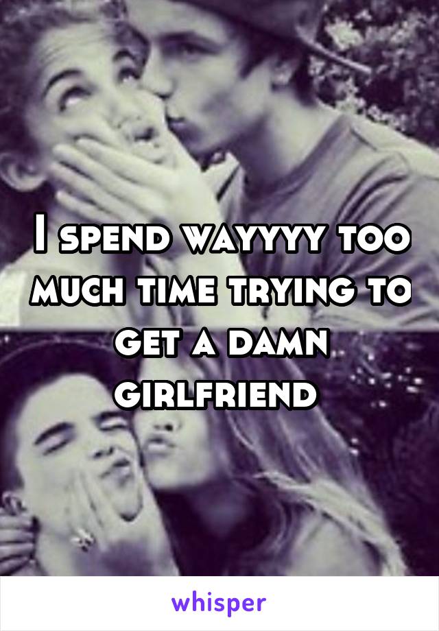 I spend wayyyy too much time trying to get a damn girlfriend 