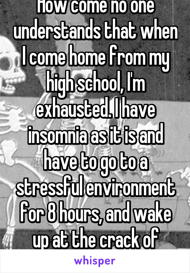 How come no one understands that when I come home from my high school, I'm exhausted. I have insomnia as it is and have to go to a stressful environment for 8 hours, and wake up at the crack of dawn