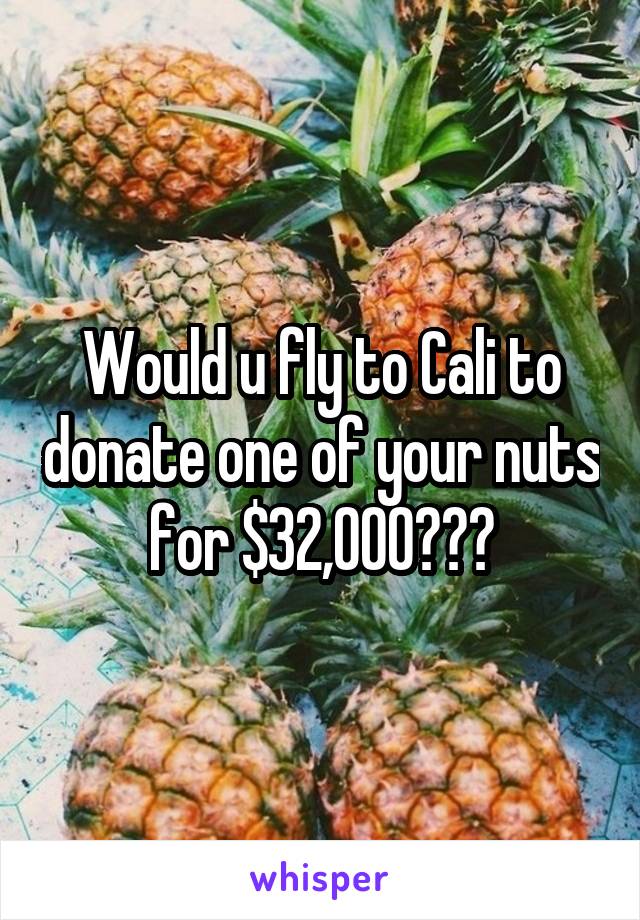 Would u fly to Cali to donate one of your nuts for $32,000???