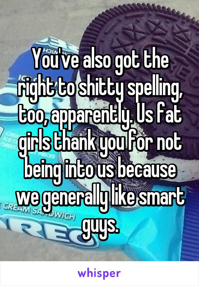 You've also got the right to shitty spelling, too, apparently. Us fat girls thank you for not being into us because we generally like smart guys.