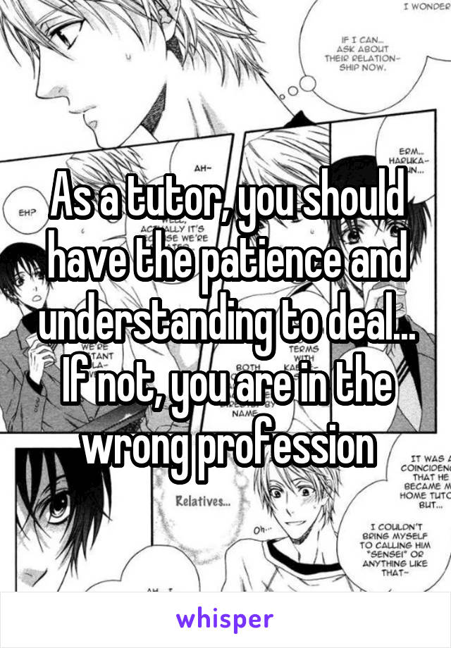 As a tutor, you should have the patience and understanding to deal... If not, you are in the wrong profession