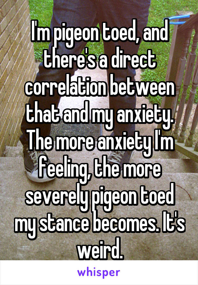 I'm pigeon toed, and there's a direct correlation between that and my anxiety. The more anxiety I'm feeling, the more severely pigeon toed my stance becomes. It's weird.