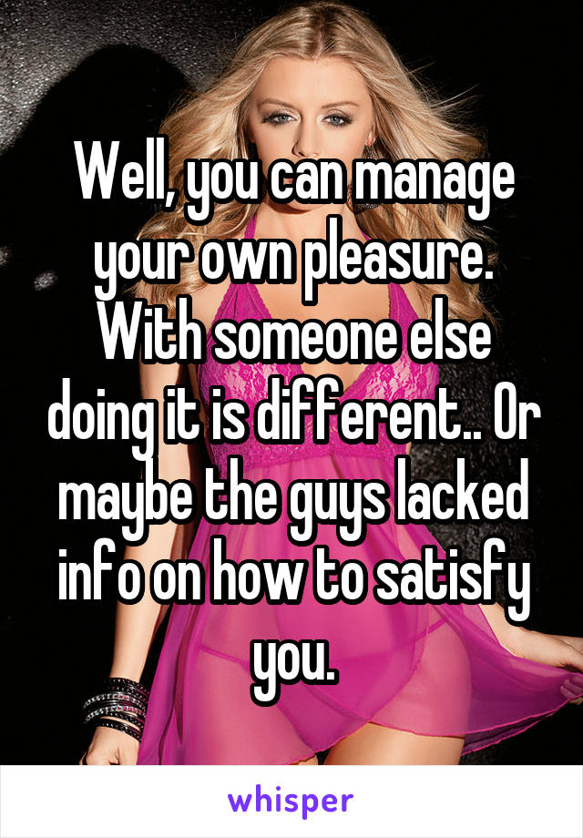 Well, you can manage your own pleasure. With someone else doing it is different.. Or maybe the guys lacked info on how to satisfy you.