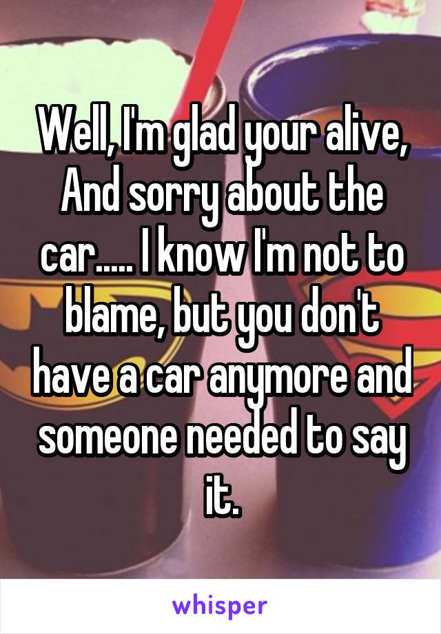 Well, I'm glad your alive, And sorry about the car..... I know I'm not to blame, but you don't have a car anymore and someone needed to say it.