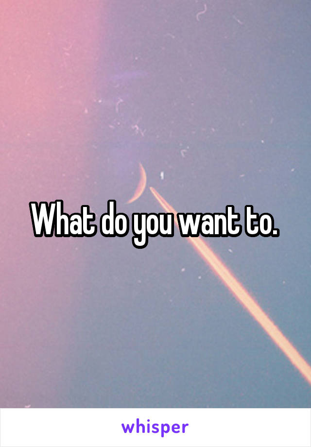 What do you want to. 