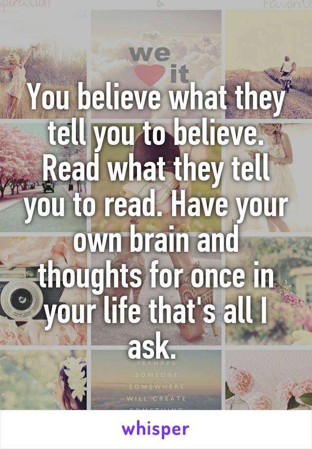 You believe what they tell you to believe. Read what they tell you to read. Have your own brain and thoughts for once in your life that's all I ask. 