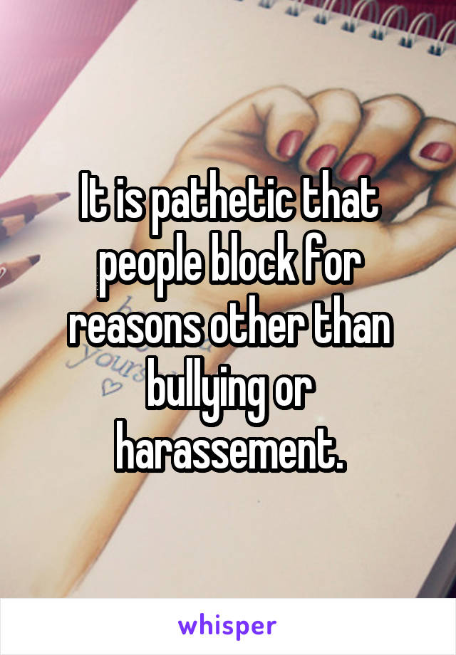 It is pathetic that people block for reasons other than bullying or harassement.