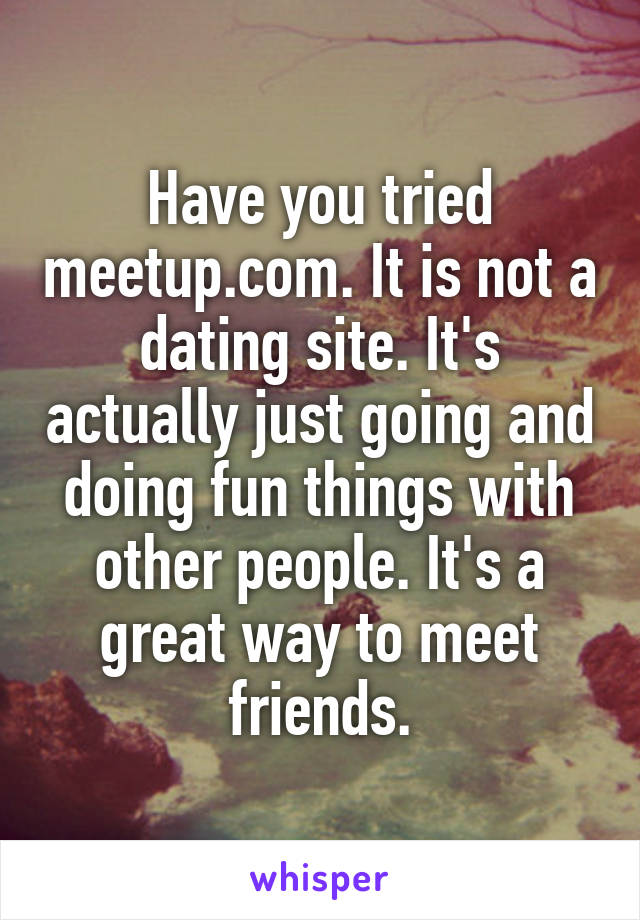 Have you tried meetup.com. It is not a dating site. It's actually just going and doing fun things with other people. It's a great way to meet friends.