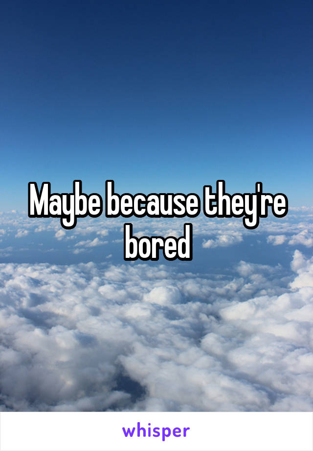 Maybe because they're bored