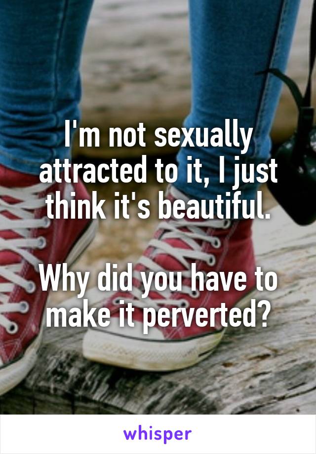 I'm not sexually attracted to it, I just think it's beautiful.

Why did you have to make it perverted?