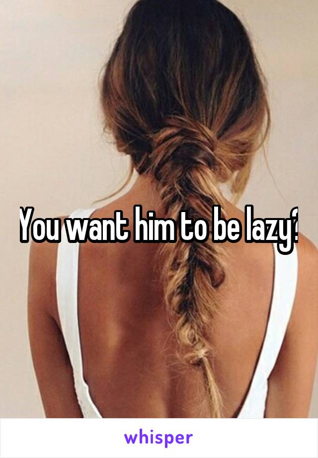 You want him to be lazy?