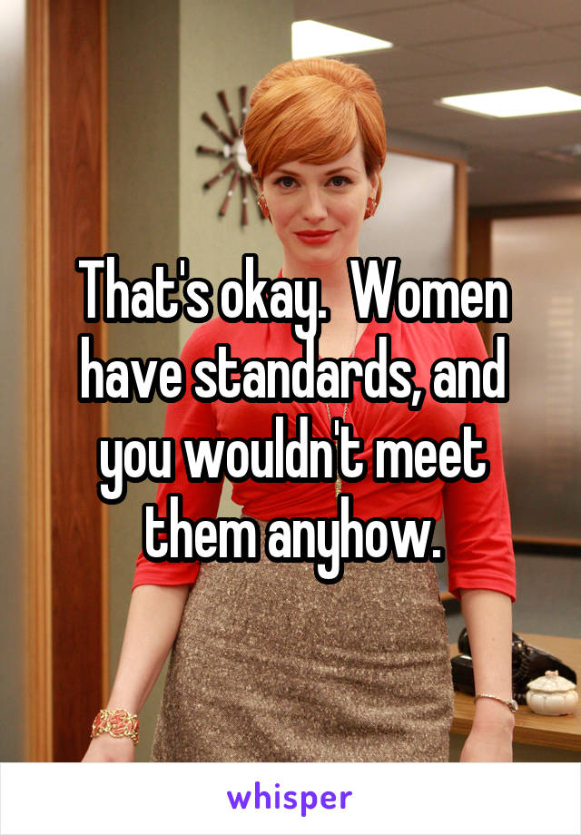 That's okay.  Women have standards, and you wouldn't meet them anyhow.