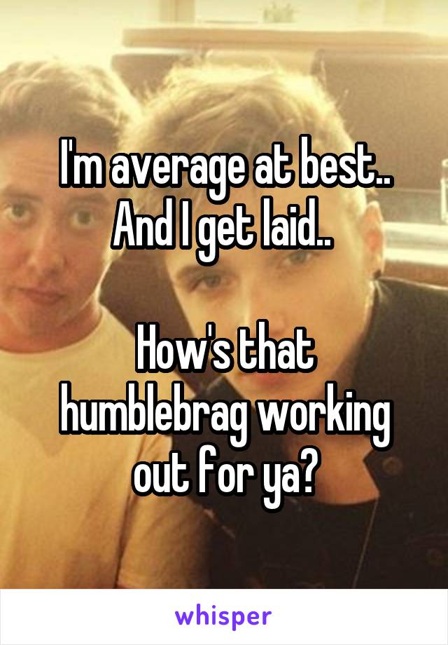 I'm average at best.. And I get laid.. 

How's that humblebrag working out for ya?