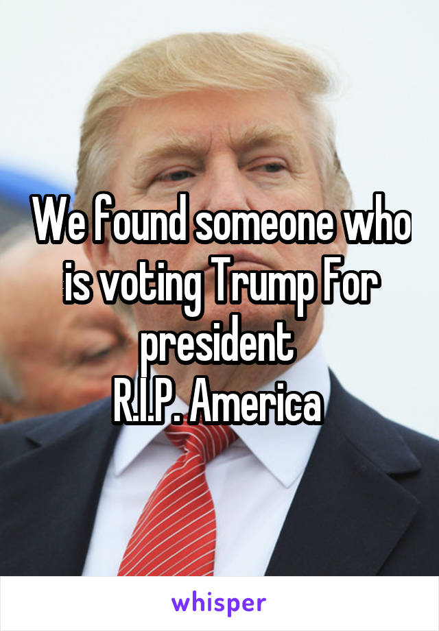 We found someone who is voting Trump For president 
R.I.P. America 