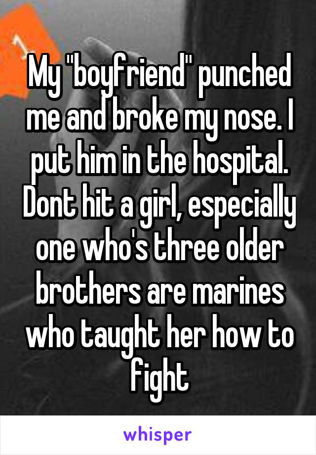 My "boyfriend" punched me and broke my nose. I put him in the hospital. Dont hit a girl, especially one who's three older brothers are marines who taught her how to fight