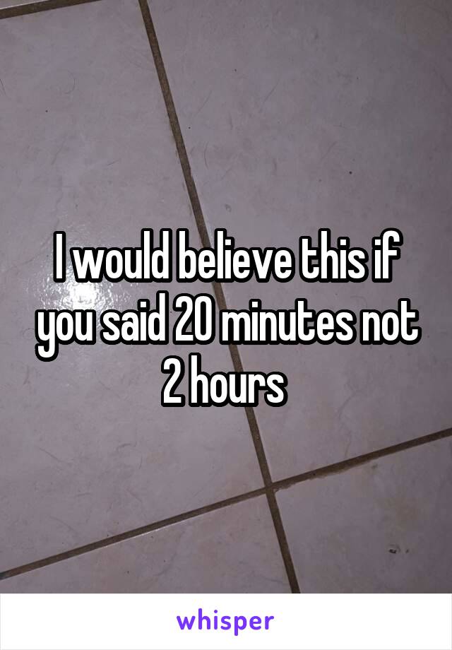 I would believe this if you said 20 minutes not 2 hours 