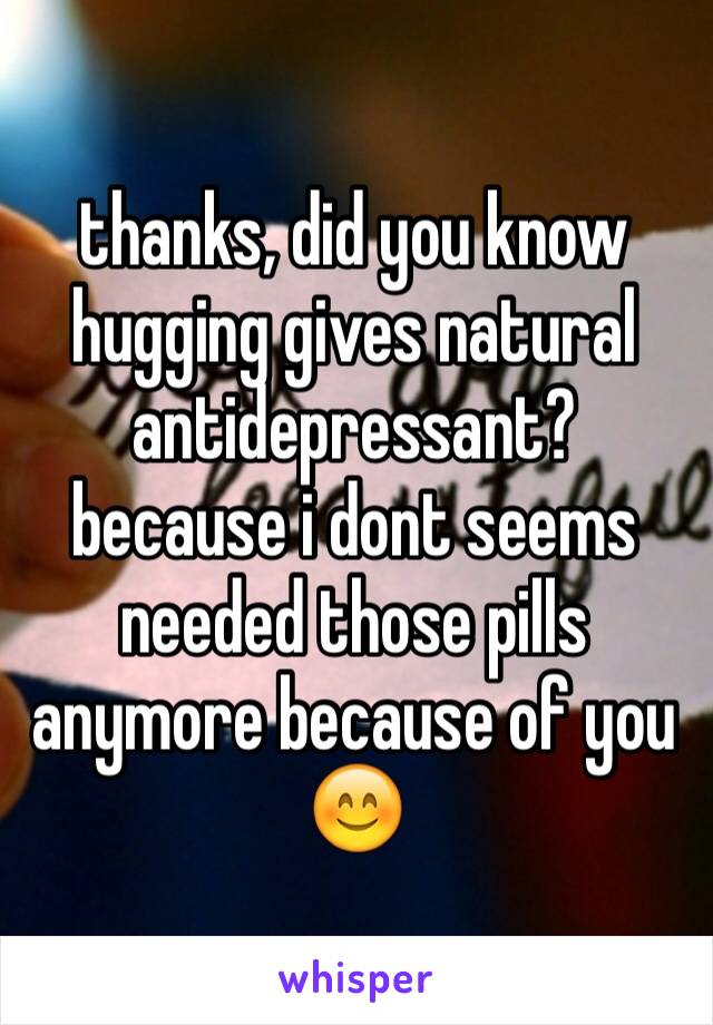 thanks, did you know hugging gives natural antidepressant? because i dont seems needed those pills anymore because of you 😊