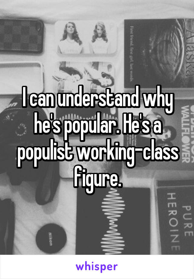 I can understand why he's popular. He's a populist working-class figure.