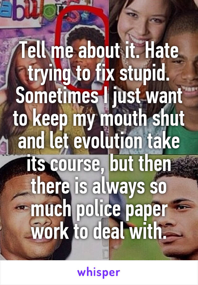 Tell me about it. Hate trying to fix stupid. Sometimes I just want to keep my mouth shut and let evolution take its course, but then there is always so much police paper work to deal with.