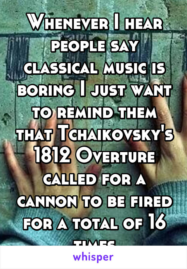 Whenever I hear people say classical music is boring I just want to remind them that Tchaikovsky's 1812 Overture called for a cannon to be fired for a total of 16 times