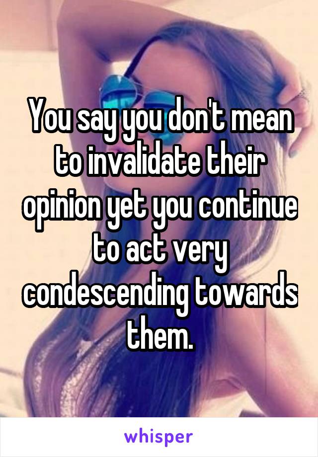 You say you don't mean to invalidate their opinion yet you continue to act very condescending towards them.