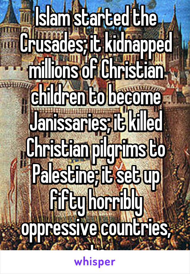 Islam started the Crusades; it kidnapped millions of Christian children to become Janissaries; it killed Christian pilgrims to Palestine; it set up fifty horribly oppressive countries, etc.