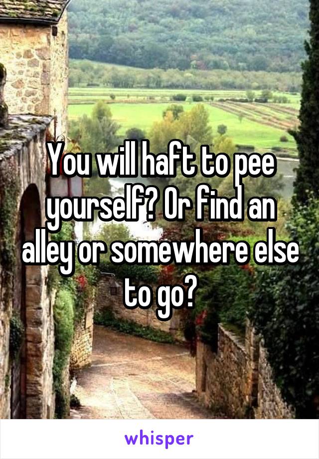 You will haft to pee yourself? Or find an alley or somewhere else to go?