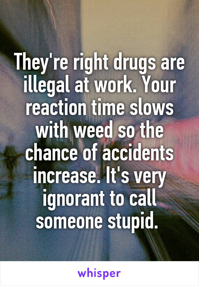 They're right drugs are illegal at work. Your reaction time slows with weed so the chance of accidents increase. It's very ignorant to call someone stupid. 