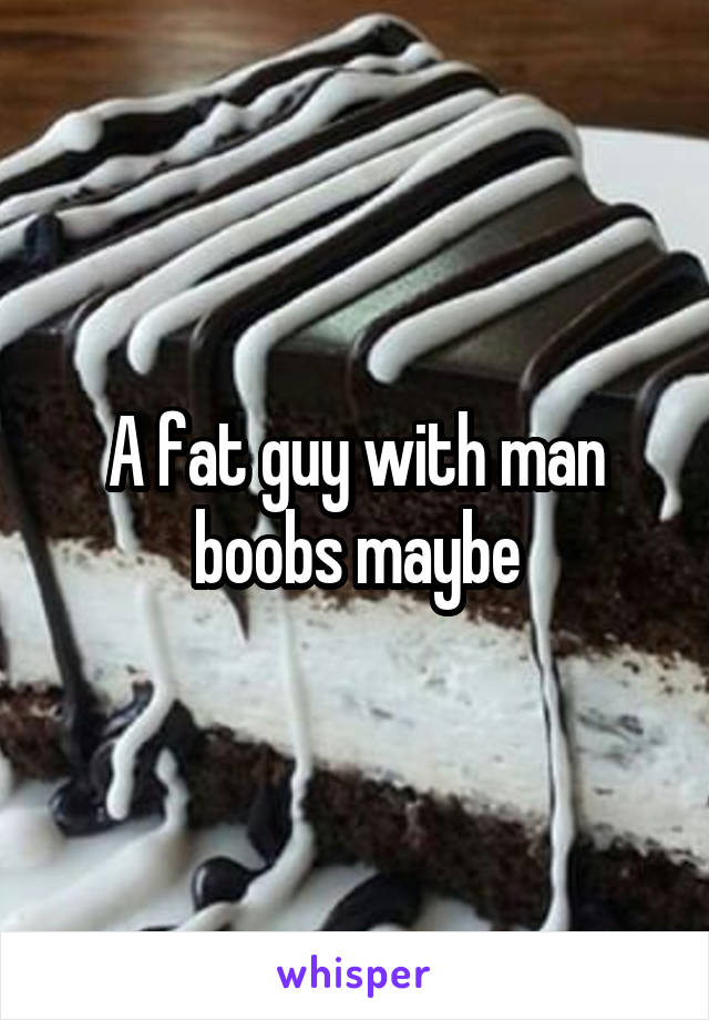 A fat guy with man boobs maybe