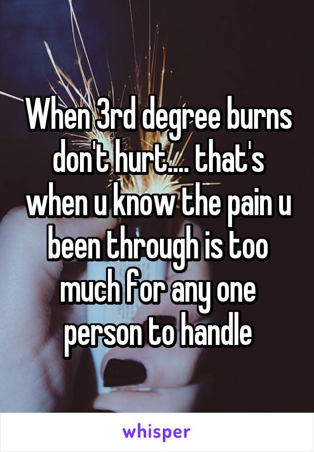 When 3rd degree burns don't hurt.... that's when u know the pain u been through is too much for any one person to handle