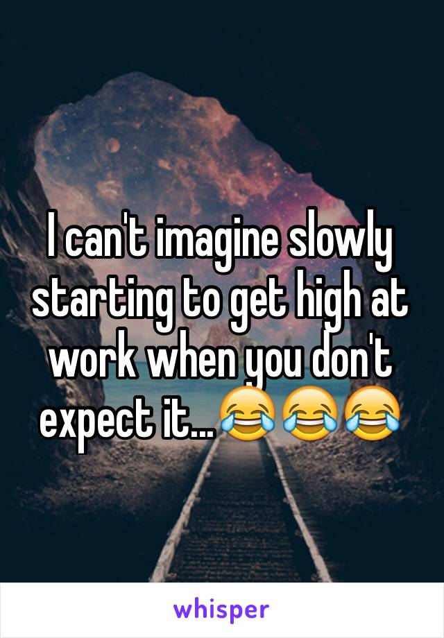 I can't imagine slowly starting to get high at work when you don't expect it...😂😂😂