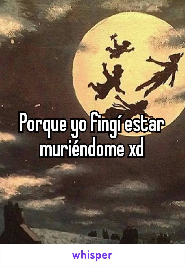 Porque yo fingí estar muriéndome xd