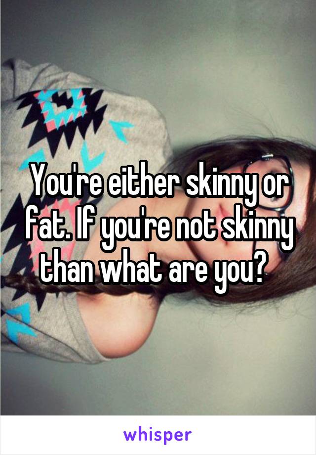 You're either skinny or fat. If you're not skinny than what are you?  