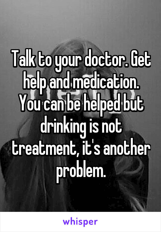 Talk to your doctor. Get help and medication. You can be helped but drinking is not treatment, it's another problem.