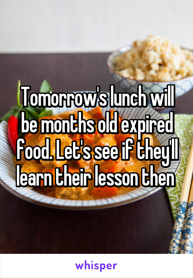 Tomorrow's lunch will be months old expired food. Let's see if they'll learn their lesson then 