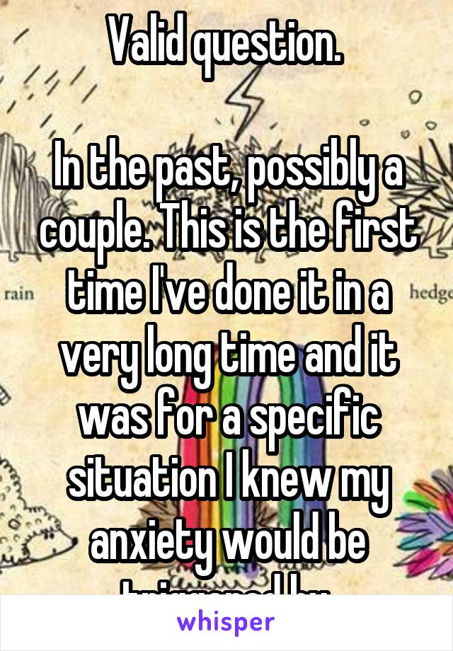 Valid question. 

In the past, possibly a couple. This is the first time I've done it in a very long time and it was for a specific situation I knew my anxiety would be triggered by.